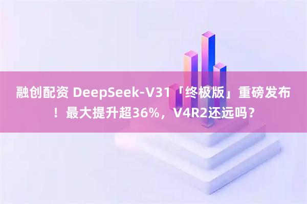 融创配资 DeepSeek-V31「终极版」重磅发布！最大提升超36%，V4R2还远吗？