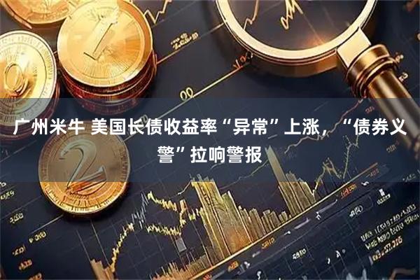 广州米牛 美国长债收益率“异常”上涨，“债券义警”拉响警报