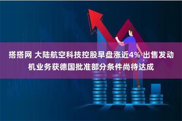 搭搭网 大陆航空科技控股早盘涨近4% 出售发动机业务获德国批准部分条件尚待达成