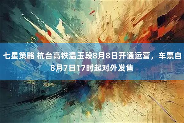 七星策略 杭台高铁温玉段8月8日开通运营，车票自8月7日17时起对外发售