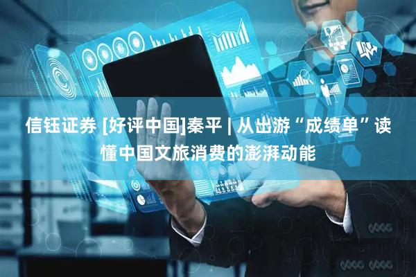 信钰证券 [好评中国]秦平 | 从出游“成绩单”读懂中国文旅消费的澎湃动能
